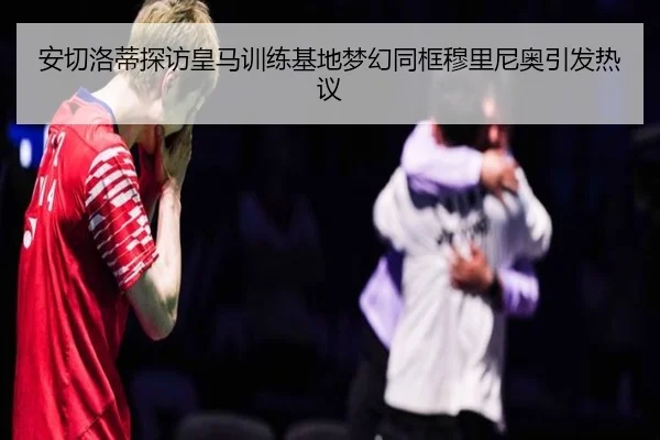安切洛蒂探访皇马训练基地梦幻同框穆里尼奥引发热议