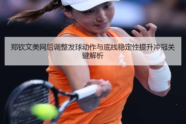郑钦文美网后调整发球动作与底线稳定性提升冲冠关键解析
